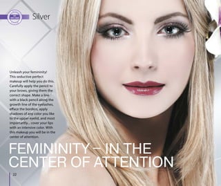 22
Silver
FEMININITY ‒ IN THE
CENTER OF ATTENTION
Unleash your femininity!
This seductive perfect
makeup will help you do this.
Carefully apply the pencil to
your brows, giving them the
correct shape. Make a line
with a black pencil along the
growth line of the eyelashes,
efface the borders, apply
shadows of any color you like
to the upper eyelid, and most
importantly... cover your lips
with an intensive color. With
this makeup you will be in the
center of attention.
 