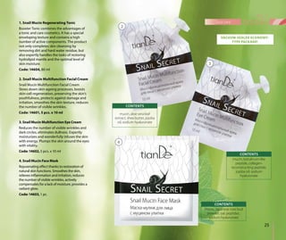 1. Snail Mucin Regenerating Tonic
Booster Tonic combines the advantages of
a tonic and care cosmetics. It has a special
enveloping texture and contains a high
number of active components. The product
not only completes skin cleansing by
removing dirt and hard water residue, but
also expertly handles the tasks of restoring
hydrolipid mantle and the optimal level of
skin moisture.
Code: 14604, 80 ml
2. Snail Mucin Multifunction Facial Cream
Snail Mucin Multifunction Facial Cream
Slows down skin-ageing processes, boosts
skin-cell regeneration, preserving the skin’s
youthfulness, protects against damage and
irritation, smoothes the skin texture, reduces
the number of visible wrinkles.
Code: 14601, 5 pcs. х 10 ml
3. Snail Mucin Multifunction Eye Cream
Reduces the number of visible wrinkles and
dark circles, eliminates dullness. Expertly
moisturizes and wonderfully infuses the skin
with energy. Plumps the skin around the eyes
with vitality.
Code: 14602, 5 pcs. х 10 ml
4. Snail Mucin Face Mask
Rejuvenating effect thanks to restoration of
natural skin functions. Smoothes the skin,
relieves inflammation and irritation, reduces
the number of visible wrinkles, actively
compensates for a lack of moisture, provides a
radiant glow.
Code: 14603, 1 pc.
mucin, aloe vera leaf
extract, shea butter, jojoba
oil, sodium hyaluronate
CONTENTS
VACUUM-SEALED ECONOMY-
TYPE PACKAGE!
mucin, Japanese rose bud
powder, oat peptides,
sodium hyaluronate
CONTENTS
3
4
mucin, botulinum-like
peptide, collagen-
reconstructing peptide,
jojoba oil, sodium
hyaluronate
CONTENTS
25
face care
2
 