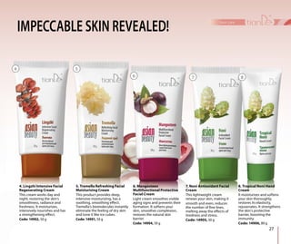 IMPECCABLE SKIN REVEALED!
6. Mangosteen
Multifunctional Protective
Facial Cream
Light cream smoothes visible
aging signs and prevents their
formation. It softens your
skin, smoothes complexion,
restores the natural skin
barrier.
Code: 14904, 50 g
7. Noni Antioxidant Facial
Cream
This lightweight cream
renews your skin, making it
smooth and even, reduces
the number of fine lines,
melting away the effects of
tiredness and stress.
Code: 14905, 50 g
8. Tropical Noni Hand
Cream
It moisturizes and softens
your skin thoroughly,
restores its elasticity,
rejuvenates. It strengthens
the skin’s protective
barrier, boosting the
immunity.
Code: 14906, 80 g
4. Lingzhi Intensive Facial
Regenerating Cream
This cream works day and
night, restoring the skin’s
smoothness, radiance and
freshness. It moisturizes,
intensively nourishes and has
a strengthening effect.
Code: 14902, 50 g
5. Tremella Refreshing Facial
Moisturising Cream
This product provides deep,
intensive moisturizing, has a
soothing, smoothing effect.
Tremella’s biomolecules instantly
eliminate the feeling of dry skin
and tone it like ice cubes.
Code: 14901, 50 g
27
face care
4 5
6 7 8
 