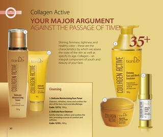 30
YOUR MAJOR ARGUMENT
AGAINST THE PASSAGE OF TIME!
Collagen Active
Shining, ﬁrmness, tightness and
healthy color – these are the
characteristics by which we assess
the state of the skin as well as
specify its age. Collagen – an
integral component of youth and
beauty of your face.
Cleansing
2. Delicate Face Cleanser
Gently cleanses, softens and soothes the
skin, providing a sense of comfort and
softness.
Code: 12701, 100 g
1. Delicate Moisturizing Face Toner
Cleanses, refreshes, tones and soothes the
skin of the face, neck and décolletage.
Code: 12712, 150 g
1
2
3
4
5
 