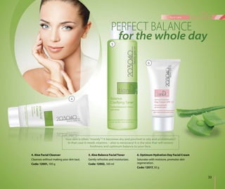 33
face care
4. Aloe Facial Cleanser
Cleanses without making your skin taut.
Code: 12001, 100 g
5. Aloe Balance Facial Toner
Gently refreshes and moisturizes.
Code: 12002, 100 ml
4
5
6
Your skin is often “moody”? It becomes dry and pinched or oily and problematic?
In that case it needs vitamins – aloe is necessary! It is the aloe that will restore
freshness and optimum balance to your face.
6. Optimum Hydration Day Facial Cream
Saturates with moisture, promotes skin
regeneration.
Code: 12017, 50 g
 