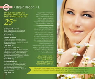 3636
Gingko Biloba + E
“Living fossil”, “from the era of the dinosaurs”, “the tree of youth” – these are some of the
names for this incredible plant, ginkgo biloba. Its “age” is far more impressive the age of
human race and dinosaurs. Impossible? But true.
BEAUTIFUL BLUSH,
YOUTH AND ENERGY
OF THE SKIN –
YOUR REALITY WITH
“GINKGO BILOBA +E”.
TRY OUR NEW COMPLETE
SKINCARE RANGE FOR YOUNG
SKIN – “GINGKO BILOBA +E”!
Deep Cleansing Facial Milk
Gently cleanses the skin without leaving
it tight and dry. Helps to normalize skin’s
physiological balance.
Code: 14501, 100 g
Emollient Facial Tonic
Finishes the cleansing procedure, softens
and hydrates the skin, prevents epidermis
dehydration. Boosts the effects of the formerly
used skincare products.
Code: 14502, 100 g
Moisturizing Facial Fluid Cream
Light cream moisturizes the skin for a long time,
maintaining the level of hydration. Eliminates
tightness and dryness, brings back softness,
smoothness and healthy appearance. Helps to
strengthen the protective function of epidermis.
Prevents premature aging of the skin.
Code: 14503, 50 g
Revitalizing Eye Cream
A light-consistency product that smoothes
and moisturizes the skin, preventing the
emergence of dark circles. Reduces “crow’s
feet”, smoothes wrinkles and protects
the sensitive skin from negative effects of
weather conditions.
Code: 14505, 25 g
Every product contains the
extract from leaves of an old
plant – ginkgo biloba, which
gained respect thanks to
its incredible rejuvenating
properties and enhancement of
microcirculatory blood ﬂow.
The presence of speciﬁc
substances, such as ginkgolides
and bilobalides is secret to
eﬀectiveness of ginkgo biloba.
These help to nourish the skin,
enhance the elasticity of blood
vessels and hydration as well as
the energy metabolism of cells.
Product ingredients’ are
strengthened with the “vitamin of
youth” – tocopherol, which helps
to nourish, hydrate, regenerate
and strengthen the protective
layer of epidermis.
 