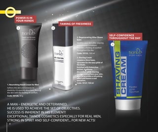 3. Shaving Cream
•creates a thick foam,
•provides for the easy glide of
the blade.
Enriched with Kalanchoe
extract, it relieves
discomfort while shaving,
soothes and softens your skin.
Mint oil provides a refreshing
effect and leaves a cool
sensation.
Code: 10127, 150 ml
44
A MAN – ENERGETIC AND DETERMINED.
HE IS USED TO ACHIEVE THE SET OF OBJECTIVES.
SUCCESS IS INHERENT IN HIS ELEMENT!
EXCEPTIONAL TIANDE COSMETICS ESPECIALLY FOR REAL MEN,
STRONG IN SPIRIT AND SELF-CONFIDENT... FOR NEW ACTS!
2. Regenerating After Shave
Balm
Soothes your skin after shaving
and removes irritations.
Provides a feeling of comfort
throughout the day.
Code: 10122, 100 ml
1. Nourishing Hand Cream for Men
Softens the skin and restores its
elasticity. It is quickly absorbed, leaving
the skin with the feeling of comfort.
Code: 40126, 50 g
TAMING OF FRESHNESS
POWER IS IN
YOUR HANDS
SELF-CONFIDENCE
THROUGHOUT THE DAY
1 2
3
 