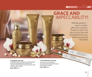 43
face care
7. Anti-Wrinkle Eye Cream-Gel
The cosmetic of a triple effect:
nourishing, thickening of skin texture,
smoothing out wrinkles.
Code: 12806, 30 g
6. Lifting Eye Cream-Gel
A refreshing cream- gel texture is easily absorbed
to the skin, saturating it with moisture. The
cosmetic reduces fatigue and removes dark circles
and bags under the eyes.
Code: 12807, 30 g
1
2
3 4 5
6
7
“Zhenfei perfect” –
seven modern
eﬀective measures.
Thanks to them the
skin of your face will
be ﬂawless! And you
will be young and
beautiful!
IMPECCABILITY!
GRACE AND
 