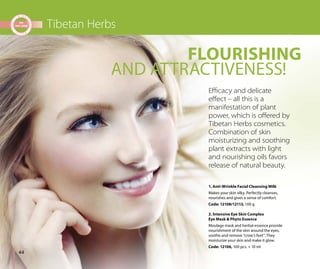 44
Tibetan Herbs
1. Anti-Wrinkle Facial Cleansing Milk
Makes your skin silky. Perfectly cleanses,
nourishes and gives a sense of comfort.
Code: 12108/12113, 100 g
2. Intensive Eye Skin Complex
Eye Mask & Phyto Essence
Moulage mask and herbal essence provide
nourishment of the skin around the eyes,
soothe and remove “crow’s feet”. They
moisturize your skin and make it glow.
Code: 12106, 100 pcs. + 10 ml
AND ATTRACTIVENESS!
FLOURISHING
Eﬃcacy and delicate
eﬀect – all this is a
manifestation of plant
power, which is oﬀered by
Tibetan Herbs cosmetics.
Combination of skin
moisturizing and soothing
plant extracts with light
and nourishing oils favors
release of natural beauty.
 