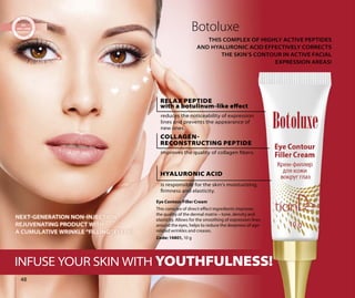 Botoluxe
THIS COMPLEX OF HIGHLY ACTIVE PEPTIDES
AND HYALURONIC ACID EFFECTIVELY CORRECTS
THE SKIN’S CONTOUR IN ACTIVE FACIAL
EXPRESSION AREAS!
INFUSE YOUR SKIN WITH YOUTHFULNESS!
Eye Contour Filler Cream
This complex of direct-effect ingredients improves
the quality of the dermal matrix – tone, density and
elasticity. Allows for the smoothing of expression lines
around the eyes, helps to reduce the deepness of age-
related wrinkles and creases.
Code: 14801, 10 g
RELAX PEPTIDE
with a botulinum-like effect
reduces the noticeability of expression
lines and prevents the appearance of
new ones.
COLLAGEN-
RECONSTRUCTING PEPTIDE
improves the quality of collagen fibers.
HYALURONIC ACID
is responsible for the skin’s moisturizing,
firmness and elasticity.
NEXTGENERATION NONINJECTION
REJUVENATING PRODUCT WITH
A CUMULATIVE WRINKLE “FILLING” EFECT!
48
 