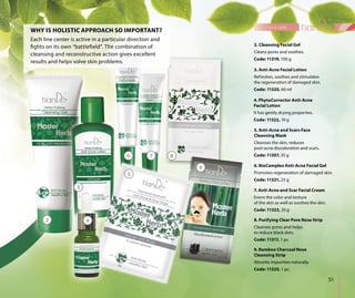 51
face care
2. Cleansing Facial Gel
Cleans pores and soothes.
Code: 11319, 100 g
7. Anti-Acne and Scar Facial Cream
Evens the color and texture
of the skin as well as soothes the skin.
Code: 11323, 20 g
4. PhytoCorrector Anti-Acne
Facial Lotion
It has gently drying properties.
Code: 11322, 10 g
9. Bamboo Charcoal Nose
Cleansing Strip
Absorbs impurities naturally.
Code: 11325, 1 pc.
3. Anti-Acne Facial Lotion
Refreshes, soothes and stimulates
the regeneration of damaged skin.
Code: 11320, 60 ml
6. BioComplex Anti-Acne Facial Gel
Promotes regeneration of damaged skin.
Code: 11321, 25 g
8. Purifying Clear Pore Nose Strip
Cleanses pores and helps
to reduce black dots.
Code: 11317, 1 pc.
Each line center is active in a particular direction and
fights on its own “battlefield”. The combination of
cleansing and reconstructive action gives excellent
results and helps solve skin problems.
WHY IS HOLISTIC APPROACH SO IMPORTANT?
2
3
4
5
87
5. Anti-Acne and Scars Face
Cleansing Mask
Cleanses the skin, reduces
post-acne discoloration and scars.
Code: 11307, 35 g
9
6
 