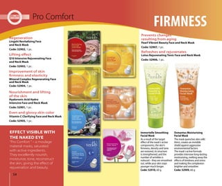 Osmantus Moisturizing
Facial Mask
The mask quenches skin cells’
thirst, creates an invisible
shield against aggressive
environmental factors.
The mask’s active formula
provides intensive long-lasting
moisturizing, melting away the
effects of tiredness and stress
and making the complexion
brighter and smoother.
Code: 52909, 60 g
Immortelle Smoothing
Facial Mask
As a result of the target
effect of the mask’s active
components, the skin’s
firmness, density and tone
are restored, its structure
is strengthened, and the
number of wrinkles is
reduced – they are smoothed
out, while your skin stays
younger much longer.
Code: 52910, 60 g
54
Pro Comfort
FIRMNESS
Lingzhi Revitalizing Face
and Neck Mask
Code: 52902, 1 pc.
Regeneration
Improvement of skin
ﬁrmness and elasticity
Mineral Complex Regenerating Face
and Neck Mask
Code: 52904, 1 pc.
Lifting eﬀect
Q10 Intensive Rejuvenating Face
and Neck Mask
Code: 52903, 1 pc.
Nourishment and lifting
of the skin
Hyaluronic Acid Hydro
Intensive Face and Neck Mask
Code: 52901, 1 pc.
Even and glossy skin color
Vitamin C Clarifying Face and Neck Mask
Code: 52905, 1 pc.
Refreshes and rejuvenates
Lotus Rejuvenating Tonic Face and Neck Mask
Code: 52906, 1 pc.
Prevents changes
resulting from aging
Pearl Vibrant Beauty Face and Neck Mask
Code: 52907, 1 pc.
“Pro Comfort “ – a moulage
material masks, saturated
with active ingredients.
They excellently nourish,
moisturize, tone, reconstruct
the skin, giving the eﬀect of
rejuvenation and beauty.
EFFECT VISIBLE WITH
THE NAKED EYE
 