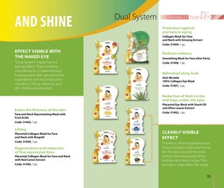 55
face care
Placental Collagen Mask for Face and Neck
with Red Caviar Extract
Code: 51405, 1 pc.
Regeneration and reduction
of ﬁne expression lines
Lifting
Placental Collagen Mask for Face
and Neck with Biogold
Code: 51404, 1 pc.
AND SHINE Dual System
Thanks to their targeted action,
these modern mask treatments
for the skin around the eyes
reduce ﬁne expression lines,
redness and dark circles. The
emulsion intensiﬁes the result.
EFFECT VISIBLE WITH
THE NAKED EYE
“Dual System” masks have a
lasting eﬀect. They combine
two elements: a material tissue
impregnated with special active
ingredients and reconstructive
emulsion. Lifting, elasticity and
skin vitality are provided.
Face and Neck Rejuvenating Mask with
Fruit Acids
Code: 51403, 1 pc.
Evens the ﬁrmness of the skin
CLEARLY-VISIBLE
EFFECT
Anti-Wrinkle
100% Collagen Eye Mask
Code: 51401, 1 pc.
Refreshed shiny look
Collagen Mask for Face
and Neck with Ginseng Extract
Code: 51409, 1 pc.
Protection against
premature aging
Smoothing Mask for Face after Party
Code: 51406, 1 pc.
Reduces redness
Reduction of dark circles
and bags under the eyes
Placental Eye Mask with Shark Oil
and Olive Leaves Extract
Code: 51402, 1 pc.
 