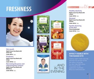 57
face care
Gentle cleansing
of the skin
Cleansing Sponges
Code: 90136, 12 pcs.
Renewal
Night Cream Face Mask with
Tomato
Code: 50102, 1 pc.
Healthy elasticity
Night Cream Face Mask with
Loquat
Code: 50105, 1 pc.
Narrowing the pores and
improving face contour
Night Cream Face Mask with
Blueberry
Code: 50103, 1 pc.
Freshness
Night Cream Face Mask with
Grape
Code: 50104, 1 pc.
Skin youth
Night Cream Face Mask with
Green Tea
Code: 50101, 1 pc. EFFECT VISIBLE WITH
THE NAKED EYE
Creamy night masks not only
diminish the tension of the
skin after a tiring day,
but also help ﬁght stress.
The results of the
application: hydrated,
lifted and refreshed skin.
…AND
IN THE
EVENING
FRESHNESS
 