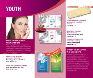59
face care
EFFECT VISIBLE WITH
THE NAKED EYE
EFFECT VISIBLE WITH
THE NAKED EYE
“Skin Triumph“ mask is a progressive
and comprehensive approach to your
beauty. Each pack contains 10 masks –
exactly what is needed for a full series
of cosmetic treatments.
Each pack contains a face and
neck moulage mask and a
moisturizing emulsion. The mask
material adheres closely to the
skin creates a thermal eﬀect and in
the same time opening the pores.
This increases the eﬀectiveness of
the cosmetic and accelerates the
delivery of nutritional ingredients
to the skin cells.
24-Karat Face and Neck Mask
Code: 50141, 1 pc.
Nourishes, reduces
discolorations
Reduces ﬁne wrinkles,
gives skin elasticity
Active Oxygen Face and Neck Mask
Code: 54101, 10 pcs.
Silk Face and Neck Mask
Code: 50142, 1 pc.
Smoothes the skin and
eliminates scaling
Grape Seed Face and Neck Mask
Code: 54102, 10 pcs.
Tones and revitalizes the skin
Protects against cosmetics
getting into your hair
Hairband
Code: 90101, 1 pc.
YOUTH
 