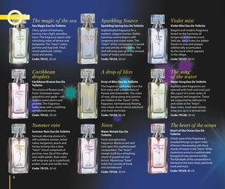 66
Sea Magic Eau De Toilette
Citrus splash of freshness,
turning into a light, powdery
trace. The fragrance opens with
refreshing notes of lemon and
bergamot. The “heart” notes:
jasmine and hyacinth. Final
chord: patchouli, vetiver,
musk and amber.
Code: 70121, 30 ml
The magic of the sea
Caribbean Breeze Eau De
Toilette
The aroma of flowers and
fruits. Dominant notes –
grapefruit and apple – will
replace sweet plums and
jasmine. The fragrance
fades away with a soothing
sandalwood aroma.
Code: 70122, 30 ml
Caribbean
droplets
Summer Rain Eau De Toilette
Sensual, alluring aroma of a
self-confident woman. Initial
notes: bergamot, peach and
honey turning into a clear
“heart” chord comprised of
jasmine, rose, lily of the valley
and violet petals. Base notes
will wrap you up in a patchouli,
amber, musk and vanilla mist.
Code: 70123, 30 ml
Summer rain
Sparkling Spring Eau De Toilette
Sophisticated fragrance for a
modern, elegant woman. Noble,
luxurious aroma begins with
tangerine and violet notes. The
“heart” of the composition is based
on rose and lily of the valley. The
end will wrap you up in the sensual
notes of melon and musk.
Code: 70124, 30 ml
Sparkling Source
Drop of Bliss Eau De Toilette
The fragrance captivates from the
first notes with a tenderness of
freesia and chamomile. The notes
of rose, ylang-ylang and jasmine
are hidden in the “heart” of the
fragrance, harmoniously flowing
into a base chord, where patchouli
and musk dominate.
Code: 70125, 30 ml
A drop of bliss
Water Nimph Eau De
Toilette
Fresh and optimistic
fragrance. Blackcurrant and
rose open this sophisticated
composition. The “heart”
reveals itself by a refreshing
chord of grapefruit and
lemon. Mysterious “base”
holds the sounds of musk
and sandalwood.
Code: 70126, 30 ml
Siren
Violet Mist Eau De Toilette
Elegant and modern fragrance
based on the harmony of
bergamot and blackcurrant.
Delicate, spicy notes are added
thanks to rose and pepper,
additionally accentuated
by the musk which appears
in the sillage.
Code: 70127, 30 ml
Violet mist
Water Song Eau De Toilette
Sophisticated fragrances are
opened with fresh and cool, just
like a gust of a wind, notes of
bergamot and tangerine. These
are supported by delicate iris
and violet at the “heart”.
Base notes, musk and vetiver,
wrap you up in a sensual veil.
Code: 70128, 30 ml
The song
of the water
Heart of the Ocean Eau De
Toilette
A fresh wave of the fragrance is
revealed through pungent notes
of lemon interweaving with floral
chords of freesia. In the “heart” of the
mysterious aroma is a sophisticated
bouquet of rose, jasmine and lily.
The full depth of this composition is
mirrored in the base notes: patchouli,
musk and moss.
Code: 70129, 30 ml
The heart of the ocean
 