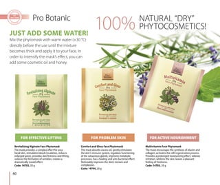 NATURAL “DRY”
PHYTOCOSMETICS!
Pro Botanic
Revitalizing Alginate Face Phytomask
The mask provides a complex effect for your
facial skin, stimulates blood circulation, reduces
enlarged pores, provides skin firmness and lifting,
reduces the formation of wrinkles, creates a
dramatically-toned effect.
Code: 14703, 20 g
Multivitamin Face Phytomask
The mask encourages the synthesis of elastin and
collagen, activates the cell-regeneration process.
Provides a prolonged moisturizing effect, relieves
irritation, whitens the skin, leaves a pleasant
feeling of freshness.
Code: 14705, 20 g
JUST ADD SOME WATER!
Mix the phytomask with warm water (+30 °С)
directly before the use until the mixture
becomes thick and apply it to your face. In
order to intensify the mask’s effect, you can
add some cosmetic oil and honey.
Comfort and Gloss Face Phytomask
The mask absorbs excess oil, gently stimulates
the skin’s immune system, regulates functioning
of the sebaceous glands, improves metabolic
processes, has a healing and anti-bacterial effect.
Noticeably improves the skin’s texture and
complexion.
Code: 14704, 20 g
FOR EFFECTIVE LIFTING FOR PROBLEM SKIN FOR ACTIVE NOURISHMENT
100%
60
 