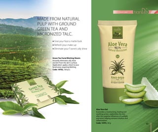 MADE FROM NATURAL
PULP WITH GROUND
GREEN TEA AND
MICRONIZED TALC.
 Give your face a matte look
 Refresh your make-up
 Eliminate your T-zone’s oily shine
Green Tea Facial Blotting Sheets
Instantly eliminates oily shine
and dirt from the skin’s surface.
Application: apply a sheet to your
facial areas requiring blotting.
Code: 14702, 100 pcs.
Aloe Vera Gel
It provides a moisturising, healing and
soothing action, replenishes the skin
after the negative influences of sunlight
and wind, helping remove irritation and
inflammation.
Code: 14701, 50 g 61
face care
 