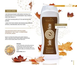 Shampoo
It cleans delicately, restoresthe protective
hair lipid layer, provides elasticity and
natural shining. It has antistatic effect. It is
suitable for daily use, including for sensitive
scalp.
Code: 25106, 200 ml
SOFT FORMULA
FOR DELICATE CARE
THE ANTISTATIC EFFECT FOR YOU HAIRIS
PROVIDED BY“SILK”GUAR –A CONDITIONER
OF NATURAL ORIGIN
WHICH IS EXTRACTED FROM GUAR GUMOF TROPICAL
TREES. IT RELIEVES STATIC STRESS, MAKES HAIR BRUSHING
AND SETTING EASIER, MAKES YOUR HAIR SILKY.
SNAKE LIPIDS
• RESTORE INSUFFICIENT LIPIDS BEING THE RESULT OF
ADVERSE EFFECT OF THE ENVIRONMENT AND CHEMICAL
HAIR CARE PRODUCTS
• RESTORE THE WHOLENESS OF THE HAIR PROTECTING
BARRIER
• MAKE YOUR HAIR SHINING AND MANAGEABLE, PREVENT
DRYNESS, HAIR BREAKING AND SPLIT ENDS
It cleans delicately, restoresthe protective
hair lipid layer, provides elasticity and
natural shining. It has antistatic effect. It is
suitable for daily use, including for sensitive
scalpscalp.
Code: 25106, 200 ml
hair care
65
 