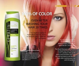 100%OF COLOR
Shampoo Mask with Keratin for Colour-
Treated Hair
Keratins, natural proteins, help restore the
structure of hair. The Mask Shampoo does
not contain sulfates or parabens, which helps
clean your hair and scalp gently, thus helping
protect the color and lengthen the keratin
strengthening and laminating effect.
Code: 20139, 250 ml
o Maso Ma
HaH
atins, n
sstructure
nnot conta
cclean you
pprotect th
sstrengthe
CCode: 20
ShampooShampoo
TTreated H
KKeratin
sstr
The Mask Shampoo with Keratin
for Dyed Hair from TianDe is
a 2 in 1 product, that gently
cleans and nourishes your hair.
You will not have to use the hair
balm after washing your hair
with this product.
EVEN AFTER
WASHING YOUR
HAIR 20 TIMES
The Silsoft Q complex in
TianDe Mask Shampoo allows
to retain the color in dyed hair
for 7 to 8 weeks!
hair care
67
The Silsoft Q complex in
TianDe Mask Shampoo
allows to retain the color in
dyed hair for 7 to 8 weeks!
 