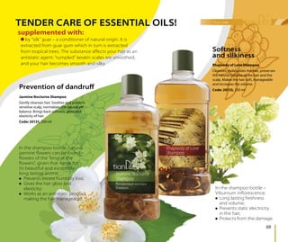 hair care
69
supplemented with:
Rhapsody of Love Shampoo
Cleanses, moisturizes the hair, preserves
the natural balance of the hair and the
scalp. Makes the hair soft, manageable
and increases the volume.
Code: 20133, 250 ml
In the shampoo bottle, natural
jasmine ﬂowers can be found –
ﬂowers of the “king of the
ﬂowers”, given that name for
its beautiful and incredibly
long lasting aroma.
Prevents excess humidity loss;
Gives the hair gloss and
elasticity;
Works as an anti-static product,
making the hair manageable.
TENDER CARE OF ESSENTIAL OILS!
Prevention of dandruﬀ
Softness
and silkiness
In the shampoo bottle –
Viburnum inﬂorescence.
Long lasting freshness
and volume;
Prevents static electricity
in the hair;
Protects from the damage.
Jasmine Nocturne Shampoo
Gently cleanses hair. Soothes and protects
sensitive scalp, normalizes the natural pH
balance. Brings back softness, gloss and
elasticity of hair.
Code: 20131, 250 ml
by “silk” guar – a conditioner of natural origin. It is
extracted from guar gum which in turn is extracted
from tropical trees. The substance aﬀects your hair as an
antistatic agent: “rumpled” keratin scales are smoothed,
and your hair becomes smooth and silky.
 