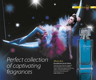 perfumes
77
Moonlight Dew Eau De Toilette
Opening notes of lemon, tangerine
and orange flow into a trembling
“heart” of jasmine, ginger and nutmeg.
Cedar, musk and amber leave an
attractive and exciting trace.
Code: 70120, 30 ml
Moon dewPerfect collection
of captivating
fragrances
 