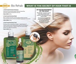 70
Bio Rehab
1. Hair Growth Activator Shampoo
The extract of mountain ginger improves blood flow
to the hair follicles and prevents hair loss.
Code: 23401, 250 g
2. Hair Growth Activator Mask
Plant complex promotes recovery of hair protein structure,
improving the activity of the hair follicles. Accelerates hair growth.
Code: 23402, 250 g
3. Hair Growth Activator Tonic
The base of the composition includes – large bouquet of
Tibetan herbal extracts obtained through the technology of
supercritical extraction. Thanks to that, the concencrating
product has effective properties.
Code: 23403, 50 g
IN THE NOURISHMENT
OF THE SCALP
“Bio Rehab” cosmetics enrich
the scalp and hair with
vitamins, microelements and
amino acids.
 stimulate hair growth and
prevent hair from falling out;
 eliminate dandruff;
 normalize the activity
of sebaceous glands.
WHAT IS THE SECRET OF HAIR THAT IS
1
2
3
 
