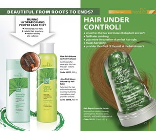 hair care
7171
Aloe Rich Volume
Up Hair Shampoo
Gentle care for
weak and thin hair.
Provides volume
and shine.
Code: 20117, 200 g
Aloe Rich Glossy
Volume Up Hair
Balm
Saturates the hair
with moisture and
essential nutrients,
strengthens, and
provides volume.
Code: 20116, 460 ml
Hair Repair Leave-In Serum
Restores hair vitality. Prevents
splitting ends. Restores shine,
elasticity and healthy appearance.
Code: 20121, 15 pcs. х 1.1 g
DURING
HYDRATION AND
PROPER CARE THEY
 moisturize your hair;
 rebuild hair structure;
 restore vitality
and radiance
HAIR UNDER
CONTROL!
 smoothes the hair and makes it obedient and soft;
 facilitates combing;
 guarantee the creation of perfect hairstyle;
 makes hair shiny;
 provides the effect of the visit at the hairdresser’s
BEAUTIFUL FROM ROOTS TO ENDS?
 