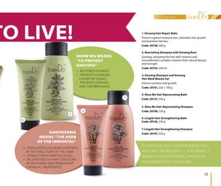 hair care
73
SHAMPOOS AND LOTIONS BASED ON
NATURAL INGREDIENTS  THE PERFECT
REMEDY FOR RESTORING STRENGTH
AND ENERGY TO YOUR HAIR.
7. Lingzhi Hair Strengthening Shampoo
Code: 20107, 220 g
3. Ginseng Shampoo and Ginseng
Hair Mask Beauty Set
Intense nutrition and growth.
Code: 20101, 220 + 100 g
2. Nourishing Shampoo with Ginseng Root
Ginseng, saturating the hair with vitamins and
microelements complex, restores their natural beauty
and strength.
Code: 20102, 450 ml
1. Ginseng Hair Repair Balm
Protects against moisture loss, stimulates hair growth
and prevents hair loss.
Code: 20138, 500 g
5. Shou Wu Hair Rejuvenating Shampoo
Code: 20108, 220 g
4. Shou Wu Hair Rejuvenating Balm
Code: 20137, 220 g
6. Lingzhi Hair Strengthening Balm
Code: 20136, 220 g
 RESTORES PIGMENT;
 PREVENTS CHANGES
CAUSED BY AGING;
 PREVENTS GRAYING
AND HAIR BREAKAGE
 STIMULATES COLLAGEN SYNTHESIS
IN THE STRUCTURE OF THE HAIR;
 STRENGTHENS HAIR FOLLICLES;
 RECONSTRUCTS HAIR STRUCTURE
AFTER DYEING AND PERMANENT
CHEMICAL TREATMENTS.
SHOW WU MEANS
“TO PREVENT
GRAYING“
GANODERMA
MEANS “THE HERB
OF THE IMMORTAL”
4
5
6
7
TO LIVE!
 