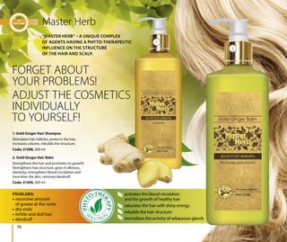 74
Master Herb
FORGET ABOUT
YOUR PROBLEMS!
ADJUST THE COSMETICS
INDIVIDUALLY
TO YOURSELF!
• excessive amount
of grease at the roots
• dry ends
• brittle and dull hair
• dandruff
activates the blood circulation
and the growth of healthy hair
saturates the hair with shiny energy
rebuilds the hair structure
normalizes the activity of sebaceous glands
PROBLEMS:
1. Gold Ginger Hair Shampoo
Stimulates hair follicles, protects the hair,
increases volume, rebuilds the structure.
Code: 21308, 300 ml
2. Gold Ginger Hair Balm
Strengthens the hair and promotes its growth.
Strengthens hair structure, gives it silkiness,
elasticity, strengthens blood circulation and
nourishes the skin, removes dandruff.
Code: 21309, 300 ml
“MASTER HERB” – A UNIQUE COMPLEX
OF AGENTS HAVING A PHYTO-THERAPEUTIC
INFLUENCE ON THE STRUCTURE
OF THE HAIR AND SCALP.
1
2
 