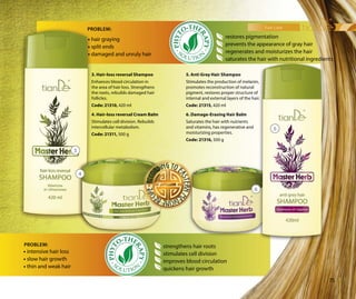 hair care
75
6. Damage-Erasing Hair Balm
Saturates the hair with nutrients
and vitamins, has regenerative and
moisturizing properties.
Code: 21316, 500 g
4. Hair-loss reversal Cream Balm
Stimulates cell division. Rebuilds
intercellular metabolism.
Code: 21311, 500 g
PROBLEM:
5. Anti Grey Hair Shampoo
Stimulates the production of melanin,
promotes reconstruction of natural
pigment, restores proper structure of
internal and external layers of the hair.
Code: 21315, 420 ml
3. Hair-loss reversal Shampoo
Enhances blood circulation in
the area of hair loss. Strengthens
the roots, rebuilds damaged hair
follicles.
Code: 21310, 420 ml
3
4
5
6
restores pigmentation
prevents the appearance of gray hair
regenerates and moisturizes the hair
saturates the hair with nutritional ingredients
strengthens hair roots
stimulates cell division
improves blood circulation
quickens hair growth
• intensive hair loss
• slow hair growth
• thin and weak hair
PROBLEM:
• hair graying
• split ends
• damaged and unruly hair
 