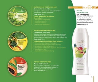 Papaya Hair Cream-Balm
Reduces splitting and hair loss, neutralizes the
influence of harmful ingredients included in
hair styling lacquers, foams and gels.
Code: 20114/01, 300 g
GETTING RID OF SPLIT ENDS
hair care
77
Fruit Energy Recovery
Shampoo with Fruit Essences
Fruit ingredients strengthen
the hair, giving it a velvety
luster and elasticity. The active
ingredients eliminate dandruff.
Code: 20118, 200 ml
VITAMIN
RECONSTRUCTION
Green Tea extract, included in
the product:
- strengthens hair follicles;
- stimulates growth;
- prevents hair loss;
- has calming properties.
Green Tea Hair Cream-Balm
Strengthens and restores the damaged hair. Makes
the hair shiny, silky and manageable.
Code: 20125, 300 g
RESTORATION OF THE DAMAGED HAIR
Pineapple Hair Cream-Balm
Additional care for your hair. Restores the elasticity, softness
and healthy looks of your hair. Makes the hair manageable
without weightng it down. Doesn’t leave a layer of greasy film.
Code: 20126, 300 g
Pineapple extract included in the product:
- hydrates and revitalizes the scalp;
- normalizes the sebaceous glands activity;
- stimulates the skin cell growth;
- strengthens hair follicles, improves their condition
- nourishes dry hair;
- makes the hair soft and strong.
SOFTNESS AND SILKY SMOOTH FEEL
 