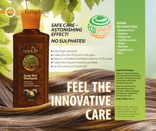 7878
FEEL THE
INNOVATIVE
CARE
FEEL THE
INNOVATIVE
CARE
* Saponins (lat. sāpō, gen.
sāpōnis – “soap”) – natural
soap-like foam-forming
compounds. Can be found
in the soap nut shells.
Soap Nut Shampoo
Saponins* based shampoo,
enriched with herbal extracts
and other. Cleanses the scalp
and the hair, effectively
strengthening them.
Gives the hair the shine,
saturated colour and
strength. Helps to maintain
the hairstyle. Suitable for
everyday hair care.
Code: 24302, 300 ml
Ecosphere
• Gleditsia fruits
• Soapnut
• Polygonum
multiflorum root
• Ginger
• Aloe leaf
• Angelica root
• Mint
Includes
the extracts fromSAFE CARE –
ASTONISHING
EFFECT!
NO SULPHATES!
 helps ﬁght dandruﬀ
 makes the hair shiny and vital again
 helps to normalize hydrolipid balance of the scalp
 makes less frequent washing possible
 can be used as a shower gel
 