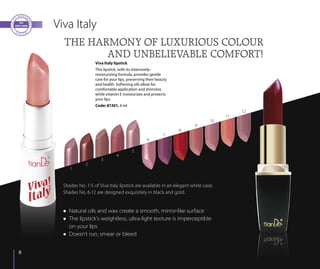 Viva Italy
1
2
3
4
5
6
7
8
9
10
11
12
THE HARMONY OF LUXURIOUS COLOUR
AND UNBELIEVABLE COMFORT!
Shades No. 1-5 of Viva Italy lipstick are available in an elegant white case.
Shades No. 6-12 are designed exquisitely in black and gold.
Viva Italy lipstick
This lipstick, with its intensively-
moisturizing formula, provides gentle
care for your lips, preserving their beauty
and health. Softening oils allow for
comfortable application and shimmer,
while vitamin E moisturizes and protects
your lips.
Code: 81301, 4 ml
 Natural oils and wax create a smooth, mirror-like surface
 The lipstick’s weightless, ultra-light texture is imperceptible
on your lips
 Doesn’t run, smear or bleed
8
 