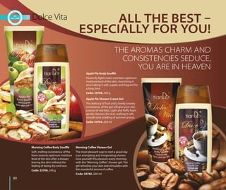 8080
Morning Coffee Shower Gel
The most pleasant way to start a good day
is an energizing and invigorating shower.
Give yourself this pleasure every morning
with the “Morning Coffee” shower gel. The
gel refreshes your skin and stimulates with
the wonderful aroma of coffee.
Code: 33702, 200 ml
Morning Coffee Body Soufflé
Soft, melting consistency of the
foam restores optimum moisture
level of the skin after a shower,
leaving the skin without the
feeling of being dry and taut.
Code: 33706, 240 g
Apple Pie Shower Cream Gel
The delicacy of fruit and a lovely creamy
consistency of the gel will give your skin
a sense of real bliss. Light and fluffy foam
gently cleanses the skin, making it soft,
smooth and smelling of summer aroma.
Code: 33704, 200 ml
Apple Pie Body Soufflé
Heavenly light cream maintains optimum
moisture level of the skin, nourishing it
and making it soft, supple and fragrant for
a long time.
Code: 33708, 240 g
Dolce Vita ALL THE BEST 
ESPECIALLY FOR YOU!
THE AROMAS CHARM AND
CONSISTENCIES SEDUCE,
YOU ARE IN HEAVEN
 