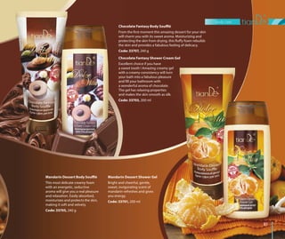 body care
8181
Mandarin Dessert Shower Gel
Bright and cheerful, gentle,
sweet, invigorating scent of
mandarin refreshes and gives
you energy.
Code: 33701, 200 ml
Mandarin Dessert Body Soufflé
This most delicate creamy foam
with an energetic, seductive
aroma will give you a real pleasure
and relaxation. Easily absorbed,
moisturizes and protects the skin,
making it soft and velvety.
Code: 33705, 240 g
Chocolate Fantasy Shower Cream Gel
Excellent choice if you have
a sweet tooth ! Amazing creamy gel
with a creamy consistency will turn
your bath into a fabulous pleasure
and fill your bathroom with
a wonderful aroma of chocolate.
The gel has relaxing properties
and makes the skin smooth as silk.
Code: 33703, 200 ml
Chocolate Fantasy Body Soufflé
From the first moment this amazing dessert for your skin
will charm you with its sweet aroma. Moisturizing and
protecting the skin from drying, this fluffy foam rebuilds
the skin and provides a fabulous feeling of delicacy.
Code: 33707, 240 g
 