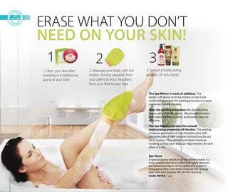 Spa Glove
A special grainy structure of the mitten makes it a
truly multifunctional product that safely removes
the keratinized layer of the epidermis, create a
massaging effect and helps improve the ‘orange
peel’ skin and prepare the skin for tanning.
Code: 90155, 1 pc.
ERASE WHAT YOU DON’T
NEED ON YOUR SKIN!
The Spa Mitten is made of cellulose. The
elastic cuff allows to fit the mitten on the hand
comfortably, so that the peeling procedure is more
convenient and enjoyable.
After the peeling procedure the skin becomes
impeccably smooth, elastic, silky, breathes better,
and makes further cosmetic procedures twice as
effective.
The Spa Mitten activates the natural
moisturizing properties of the skin. The peeling
increases generation of new keratinocytes with
the molecules of NMF (natural moisturizing factor)
on its surface. They attract and retain moisture,
creating a moist layer that can help moisten the skin
when it is dry.
1
1. Clean your skin after
sweating in a bathhouse,
sauna or your bath
2
2. Massage your body with the
mitten moving upwards: from
your palms to your shoulders,
from your feet to your hips
3
3. Spread a moisturizing
product on your body
82
 