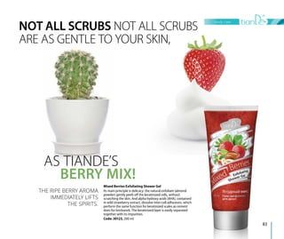 NOT ALL SCRUBS NOT ALL SCRUBS
ARE AS GENTLE TO YOUR SKIN,
AS TIANDE’S
BERRY MIX!
THE RIPE BERRY AROMA
IMMEDIATELY LIFTS
THE SPIRITS.
Mixed Berries Exfoliating Shower Gel
Its main principle is delicacy: the natural exfoliant (almond
powder) gently peels off the keratinized cells, without
scratching the skin. And alpha hydroxy acids (AHA), contained
in wild strawberry extract, dissolve inter-cell adhesions, which
perform the same function for keratinized scales as cement
does for brickwork. The keratinized layer is easily separated
together with its impurities.
Code: 30123, 200 ml
body care
83
 