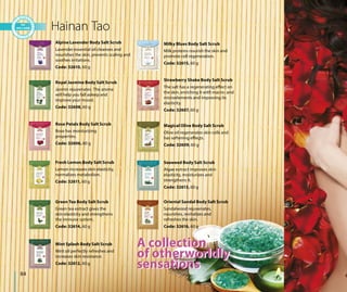 84
A collection
of otherworldly
sensations
Hainan Tao
Alpine Lavender Body Salt Scrub
Lavender essential oil cleanses and
nourishes the skin, prevents scaling and
soothes irritations.
Code: 32610, 60 g
Royal Jasmine Body Salt Scrub
Jasmin rejuvenates. The aroma
will help you fall asleep and
improve your mood.
Code: 32608, 60 g
Rose Petals Body Salt Scrub
Rose has moisturizing
properties.
Code: 32606, 60 g
Fresh Lemon Body Salt Scrub
Lemon increases skin elasticity,
normalizes metabolism.
Code: 32611, 60 g
Green Tea Body Salt Scrub
Green tea extract gives the
skin elasticity and strengthens
the immune system.
Code: 32614, 60 g
Mint Splash Body Salt Scrub
Mint oil perfectly refreshes and
increases skin resistance.
Code: 32612, 60 g
Milky Blues Body Salt Scrub
Milk proteins nourish the skin and
promote cell regeneration.
Code: 32615, 60 g
Strawberry Shake Body Salt Scrub
The salt has a regenerating effect on
the skin, enriching it with macro- and
microelements and improving its
elasticity.
Code: 32607, 60 g
Magical Olive Body Salt Scrub
Olive oil regenerates skin cells and
has softening effects.
Code: 32609, 60 g
Seaweed Body Salt Scrub
Algae extract improves skin
elasticity, moisturizes and
strengthens it.
Code: 32613, 60 g
Oriental Sandal Body Salt Scrub
Sandalwood rejuvenates,
nourishes, revitalizes and
refreshes the skin.
Code: 32616, 60 g
A collection
of otherworldly
sensations
 