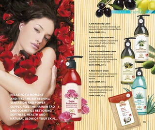 body care
85
RELAX FOR A MOMENT
AND FEEL THE REFRESHING
SENSATION AND POWER
SUPPLY. FEEL THE HAINAN TAO
LINE COSMETICS RESTORING
SOFTNESS, HEALTH AND
NATURAL GLOW OF YOUR SKIN...
2. Sunny Olives Cream-Milk
Olive oil and vitamin C nourish the
skin, making it soft and velvety.
Code: 32604, 350 g
5. Sweet Dream Bath Foam
Helps to relieve tension and
improves well-being.
Code: 32605, 60 g
3. Sunny Olives Shower Cream
Olive extract combined with
gentle cleansing ingredients
carefully cleans and increases the
youthfulness of your skin.
Code: 32602, 350 g
4. Aloe Shower Cream
Aloe extract perfectly moisturizes
the skin, making it supple and
flexible.
Code: 32601, 350 g
2
3
4
5
1
1. Silk Rose Body Lotion
Sensual rose perfectly refreshed and
saturates the skin with a unique flavor.
Code: 32603, 350 g
 