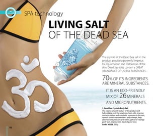 1. Dead Sea Crystals Body Salt
The creamy smooth texture of this product will
help reliably peel the keratinized skin cells, improve
microcirculation and metabolic processes in the skin,
nourish it with microelements and minerals, help
absorb waste products and toxins, get rid of “orange
peel” skin, improve skin elasticity and tone.
Code: 30223, 330 g
LIVING SALT
OF THE DEAD SEA
The crystals of the Dead Sea salt in the
product provide a powerful impetus
for rejuvenation and restoration of the
skin. Dead Sea salts contain a GREAT
ABUNDANCE OF USEFUL SUBSTANCES –
SPA technology
IT IS AN ECO-FRIENDLY
MIX OF 26MINERALS
AND MICRONUTRIENTS.
70% OF ITS INGREDIENTS
ARE MINERAL SUBSTANCES.
86
1
 