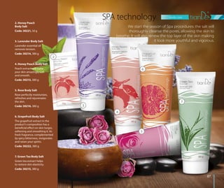 7
body care
8787
3. Lavender Body Salt
Lavender essential oil
removes tension.
Code: 30214, 380 g
SPA technology
We start the season of Spa procedures: the salt will
thoroughly cleanse the pores, allowing the skin to
breathe. It will also renew the top layer of the skin making
it look more youthful and vigorous.
7. Green Tea Body Salt
Green tea extract helps
to restore skin elasticity.
Code: 30215, 380 g
6. Grapefruit Body Salt
The grapefruit extract in the
product’s composition has a
beneficial effect on skin turgor,
softening and smoothing it. Its
fresh fragrance, complemented
by spicy bitterness, invigorates
and raises your spirits.
Code: 30222, 380 g
5. Rose Body Salt
Rose perfectly moisturizes,
refreshes and rejuvenates
the skin.
Code: 30216, 380 g
4. Honey Peach Body Salt
Peach extract will make
your skin amazingly soft
and smooth.
Code: 30213, 380 g
2. Honey Peach
Body Salt
Code: 30221, 50 g
2
3
4
5
6
 