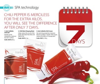 88
SPA technology
1. Anti-Cellulite
Chili Salt
Speeds up the
metabolism, balances
the skin’s surface.
Code: 30210, 80 g
2. Chili Waist Shaping Mask
Helps reduce the circuit of the
body, eliminates flaccidity and
folds of fat.
Code: 30212, 1 pc.
3. Anti-Cellulite Chili Cream
Has warming properties, improves
blood circulation, “breaks” fatty tissue,
reduces the effect of “orange peel”.
Code: 30211, 100 g
1
2
3
CHILI PEPPER IS MERCILESS
FOR THE EXTRA KILOS.
YOU WILL SEE THE DIFFERENCE
AFTER ONLY 7 DAYS.
DAYS
 
