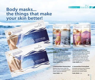 1. Dead Sea Salt Body Mask
Provides skin cleansing,
absorption of surface dirt as well as
elimination of moisture and toxins
from the body tissue, plumps
your skin with microelements,
stimulates its tone. Restores your
skin’s mineral balance, improves
your skin’s elasticity and firmness.
Code: 30254, 80 g
2. Volcanic Ash Body Mask
Provides a great cleansing, lifting
and rejuvenating effect, improves
blood circulation in the body
tissue. Volcano ash absorbs dirt,
cleanses pores, helps activate
metabolism, restores the skin’s
tone, strengthening its structure.
Code: 30255, 80 g
body care
89
3. Seaweed Waist Shaping Mask
Reduces fatty tissue under the
skin, promotes smoothing stretch
marks, improves elasticity.
Code: 50241, 1 pc.
4. Seaweed Bust Firming Mask
Promotes reconstruction of breast
structure, has a lifting effect,
prevents from stretch marks.
Code: 50242, 1 pc.
Body masks...
the things that make
your skin better!
3
4
1 2
Body masks...
the things that make
your skin better!
 