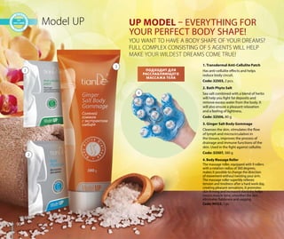 9090
Model UP UP MODEL – EVERYTHING FOR
YOUR PERFECT BODY SHAPE!
YOU WANT TO HAVE A BODY SHAPE OF YOUR DREAMS?
FULL COMPLEX CONSISTING OF 5 AGENTS WILL HELP
MAKE YOUR WILDEST DREAMS COME TRUE!
1
2
3
FULL COMPLEX CONSISTING OF 5 AGENTS
MMMAAAKKKKKEEEE YYYOOOOOOUUUURRRRR WWWWIIIILLLLDDDDDDEEEESSSSTTTT DDDRRREEAMS COME TRU
3
ПОДХОДИТ ДЛЯ
РАССЛАБЛЯЮЩЕГО
МАССАЖА ТЕЛА
4. Body Massage Roller
The massage roller, equipped with 9 rollers
with a rotation radius of 360 degrees,
makes it possible to change the direction
of movement without twisting your arm.
The massage roller superbly relieves
tension and tiredness after a hard work day,
creating pleasant sensations. It promotes
skin firming and increased elasticity, helps
boosts muscle tone, smoothes the skin,
eliminates flabbiness and sagging.
Code: 90152, 1 pc.
4
2. Bath Phyto Salt
Sea salt combined with a blend of herbs
will help you fight fat deposits and
remove excess water from the body. It
will also ensure a pleasant relaxation
and a feeling of lightness.
Code: 32506, 80 g
1. Transdermal Anti-Cellulite Patch
Has anti-cellulite effects and helps
reduce body circuit.
Code: 32503, 2 pcs.
3. Ginger Salt Body Gommage
Cleanses the skin, stimulates the flow
of lymph and microcirculation in
the tissues, improves the process of
drainage and immune functions of the
skin. Used in the fight against cellulite.
Code: 32507, 380 g
 