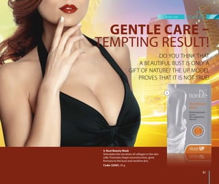 body care
9191
5. Bust Beauty Mask
Stimulates the secretion of collagen in the skin
cells. Promotes shape reconstruction, gives
firmness to the bust and neckline skin.
Code: 32501, 35 g
DO YOU THINK THAT
A BEAUTIFUL BUST IS ONLY A
GIFT OF NATURE? THE UP MODEL
PROVES THAT IT IS NOT TRUE!
GENTLE CARE –
TEMPTING RESULT!
5
 