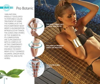 Pro Botanic
THE SKIN IS MORE TAUT,
ELASTIC AND LIFTED
VOLUMES OF PROBLEM
AREAS ARE REDUCED
CELLULITE IS LESS
VISIBLE
100% NATURAL
PRODUCT DEVELOPED
TO PERFORM A SALON
TREATMENT AT HOME.
THE FORMULA OF THE
POLYCOMPONENT BODY
WRAP IS AN INNOVATION
INTRODUCED BY TIANDE:
THE LEAVES AND SPORES
OF THE SEAWEED IN
ITS COMPOSITION
ARE SUPPLEMENTED
WITH A COMPLEX OF
ACTIVE COMPONENTS
THAT CONSIDERABLY
ENHANCE THE BODY-
WRAP EFFECT (SEAWEED
ALGINATE, GINGER ROOT,
GREEN TEA, AND ALTAI
HERBS).
92
 