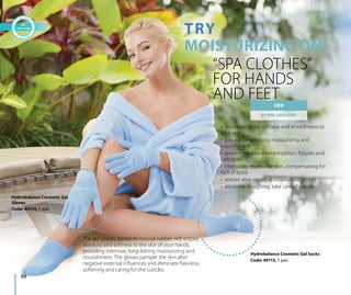 TRY
MOISTURIZING ON!
“SPA CLOTHES”
FOR HANDS
AND FEET
Hydrobalance Cosmetic Gel Socks
Code: 40113, 1 pair.
FOR
40 SPA-SESSIONS
The gel gloves, based on natural rubber, will restore
elasticity and softness to the skin of your hands,
providing intensive, long-lasting moisturizing and
nourishment. The gloves pamper the skin after
negative external influences and eliminate flakiness,
softening and caring for the cuticles.
•  return elasticity, softness and smoothness to
your skin
•  provide long-lasting moisturizing and
nourishment
•  prevent excessive keratinization, fissures and
callosities
•  intensively moisturize skin, compensating for
lack of lipids
•  restore after negative external influences
•  eliminate sloughing, take care of cuticle
Hydrobalance Cosmetic Gel
Gloves
Code: 40114, 1 pair.
94
 
