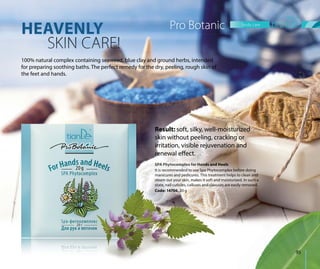HEAVENLY
SKIN CARE!
100% natural complex containing seaweed, blue clay and ground herbs, intended
for preparing soothing baths. The perfect remedy for the dry, peeling, rough skin of
the feet and hands.
SPA Phytocomplex for Hands and Heels
It is recommended to use Spa Phytocomplex before doing
manicures and pedicures. This treatment helps to clean and
steam out your skin, makes it soft and moisturized. In such a
state, nail cuticles, calluses and clavuses are easily removed.
Code: 14706, 20 g
SPAAAAASPASPASPASPASPAASPAP PhPhPhPhPhPhPhPhytotttytoytoytoyyy comcomomcom lllpleplepplepleppp x fx fx fx fx fx fx ooorororor HHaHaHanHHaH nnndddds and Heels
ItIt iis recomm dend ded tto use Spa Phytocomplex before doing
Result: soft, silky, well-moisturized
skin without peeling, cracking or
irritation, visible rejuvenation and
renewal effect.
Pro Botanic
steam out your skin, makes it soft and
state, nail cuticles, calluses and clavuse
Code: 14706, 20 g
body care
95
 