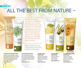 3
4 5
96
ALL THE BEST FROM NATURE –
1. Golden Ginseng Hand Cream
Provides hand nourishing, softens
and protects the skin from external
harmful factors. Ginseng extract
tones and rejuvenates the skin,
improving its elasticity.
Code: 40111, 80 g
2. Seaweed Hand Cream
The nourishing formula of
the cream, enriched with the
marine algae extract, reduces
the irritation of the skin and
soothes it.
Code: 40112, 80 g
3. Sweet Lemon
Hand Cream
Provides moisturizing
effects to your hands,
restores their immune
function.
Code: 40110, 80 g
4. Sunny Olives
Hand Cream
Restores softness
and elasticity
to your hands.
Code: 40109, 80 g
5. Lingzhi Rejuvenating
Hand Cream
LingZhi mushroom
extract will smoothe
your skin – all day and
all night long.
Code: 40106, 80 ml
Recently, during the
research on the ginseng
properties, the scientist
have started to pay more
attention to the peptides.
Small peptide molecules
penetrate the deep skin
layers and stimulate its
growth. This ingredient
prolongs the cell vitality
and make the skin look
more youthful.
Algaes hydrate the skin
and saturate it with many
vitamins and minerals.
1
g Hand Cream 2. Seaw
2
 