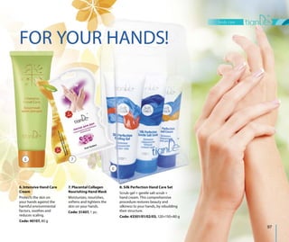 body care
97
FOR YOUR HANDS!
8. Silk Perfection Hand Care Set
Scrub-gel + gentle salt scrub +
hand cream. This comprehensive
procedure restores beauty and
silkiness to your hands, by rebuilding
their structure.
Code: 43301/01/02/03, 120+150+80 g
6. Intensive Hand Care
Cream
Protects the skin on
your hands against the
harmful environmental
factors, soothes and
reduces scaling.
Code: 40107, 80 g
7. Placental Collagen
Nourishing Hand Mask
Moisturizes, nourishes,
softens and tightens the
skin on your hands.
Code: 51407, 1 pc.
6 7
8
 