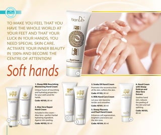 98
Soft hands
1. Sheep Milk Nourishing
Moistening Hand Cream
Unique fusion of nourshing
and hydrating properties –
for your well cared-for
hands.
Code: 40105, 80 ml
4. Milk Hand Care Cream
Let your skin become
tender and smoother.
Code: 40101, 80 ml
6. Hand Cream
with Sheep
Embryo and
Aloe Vera
Extract
Soothes hand
skin, reduces
the peeling of
the skin and nail
splitting.
Code: 40103,
80 ml
3. Snake Oil Hand Cream
Promotes the reconstruction
of the skin, softens the skin.
Code: 41102, 80 ml
2. Aloe Vera Repair
Hand Cream
Included in the cream –
Aloe Vera – perfect herbal
hydrating ingredient.
Against skin peeling.
Code: 40102, 80 ml
5. Sheep Placenta
and Pearl Hand Cream
Enhances cell regeneration,
brightens and evens out
the skin tone.
Code: 40104, 80 ml
TO MAKE YOU FEEL THAT YOU
HAVE THE WHOLE WORLD AT
YOUR FEET AND THAT YOUR
LUCK IN YOUR HANDS, YOU
NEED SPECIAL SKIN CARE.
ACTIVATE YOUR INNER BEAUTY
IN 100% AND BECOME THE
CENTRE OF ATTENTION!
1
2
4
5
6
ng
U
UTY
3
 