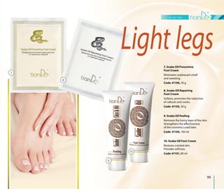body care
99
Light legs
7. Snake Oil Preventive
Foot Сream
Eliminates unpleasant smell
and sweating.
Code: 41106, 30 g
9. Snake Oil Peeling
Removes the horny layer of the skin.
Strengthens the effectiveness
of the cosmetics used later.
Code: 31104, 100 ml
8. Snake Oil Repairing
Foot Cream
Softens, promotes the reduction
of calluses and cracks.
Code: 41105, 30 g
10. Snake Oil Foot Cream
Restores cracked skin.
Provides softness.
Code: 41101, 80 ml
7
8
10
9
 