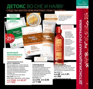 Детоксикационнаяпрограмма 131
Master
Herb
Средства Master Herb работают, пока ты спишь!
Детокс во сне и наяву
Оказывает
локальное
согревающее
и успокаива-
ющее действие
Улучшает
общее само-
чувствие после
физических
нагрузок
Оказывает
ароматерапевти-
ческий эффект,
возвращая
чувствитель-
ность к запахам
при заложенно-
сти носа
Активные компоненты:
экстракты розмарина
и прополиса, масло
оливы и мяты
перечной
3
экономичная
упаковка-саше
1 упаковка =
20-30 применений
Выгодная
покупка:
1 упаковка =
20 масок =
10-дневный курс
Вытягивай
накопившееся!
Познай секрет
легкости!
Без отдушек:
натуральный
аромат ментола
БЕЗ консервантов
и синтетических
ароматизаторов
3. Детоксикационная маска
для ног с турмалином
При взаимодействии с кожей турмалин
образует микротоки, которые улучшают
обменные процессы и запускают
естественный процесс выведения
токсинов. Активные компоненты маски
обладают высокой абсорбирующей
способностью
и антиоксидантными свойствами.
Код: 41326, 10 уп. х 2 шт.
RUB 2059 BYN 56,63 KZT 10563
RUB 1544 BYN 42,47
KZT 7922
4. Пластырь для ног
детоксикационный
Ингредиенты, входящие в состав
пластыря, обладают высокой
абсорбирующей способностью
и антиоксидантными свойствами.
Активизируя обменные процессы
в коже, они способствуют
выведению токсинов.
Код: 41314, 2 шт.
RUB 216 BYN 5,93
KZT 1108
6. Массажное масло для тела
Код: 31312, 20 мл
RUB 323 BYN 8,90
KZT 1661
5. Крем-уход для ног
с розмарином и прополисом
Увлажняет и питает кожу ног, смягчает
огрубевшие участки стоп. Помогает
снять усталость и напряжение в ногах.
Код: 41327, 30 г
RUB 69 BYN 1,91
KZT 356
3
4 5
6
-25%
 